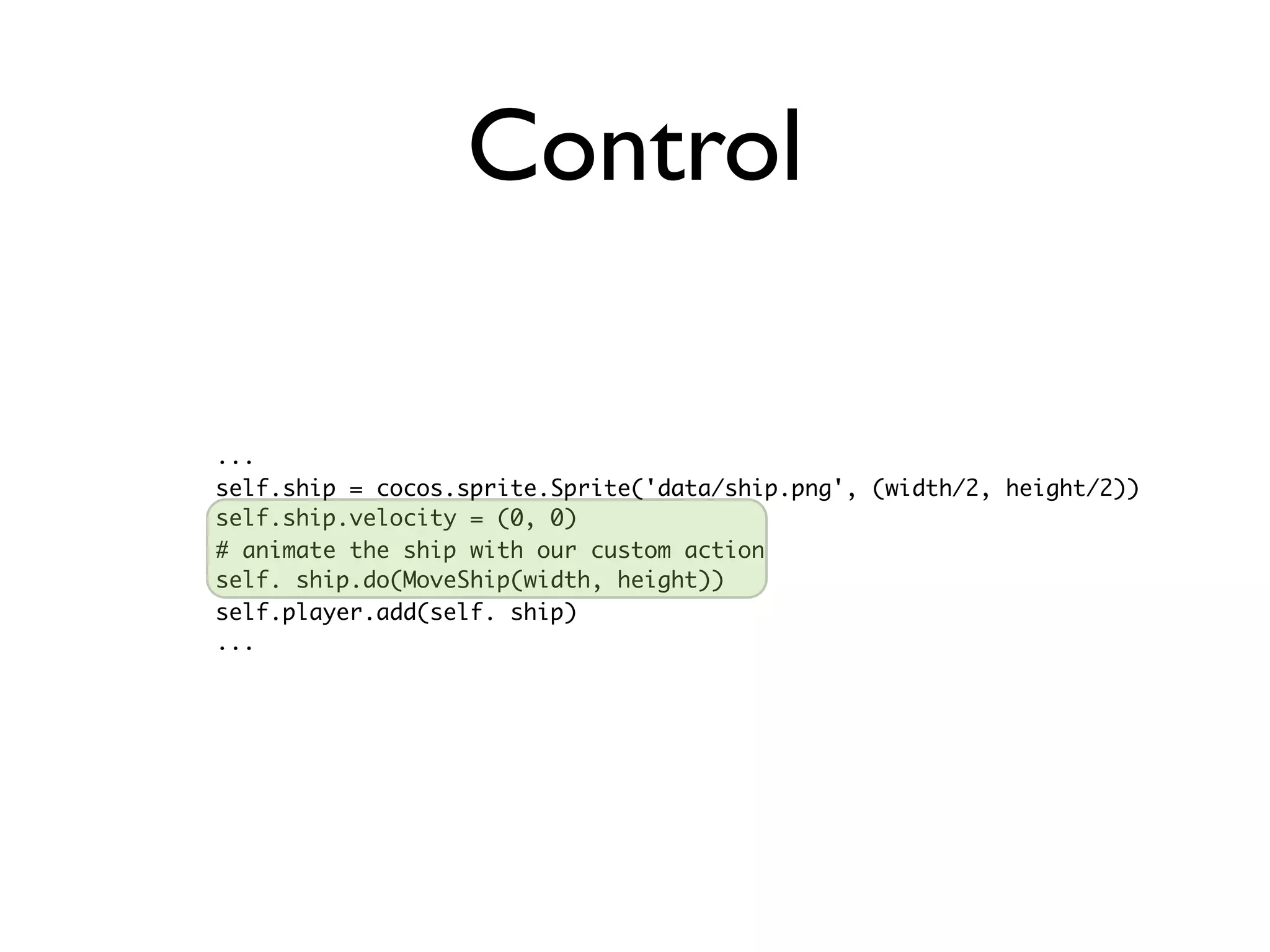 Control

...
self.ship = cocos.sprite.Sprite('data/ship.png', (width/2, height/2))
self.ship.velocity = (0, 0)
# animate the ship with our custom action
self. ship.do(MoveShip(width, height))
self.player.add(self. ship)
...
 