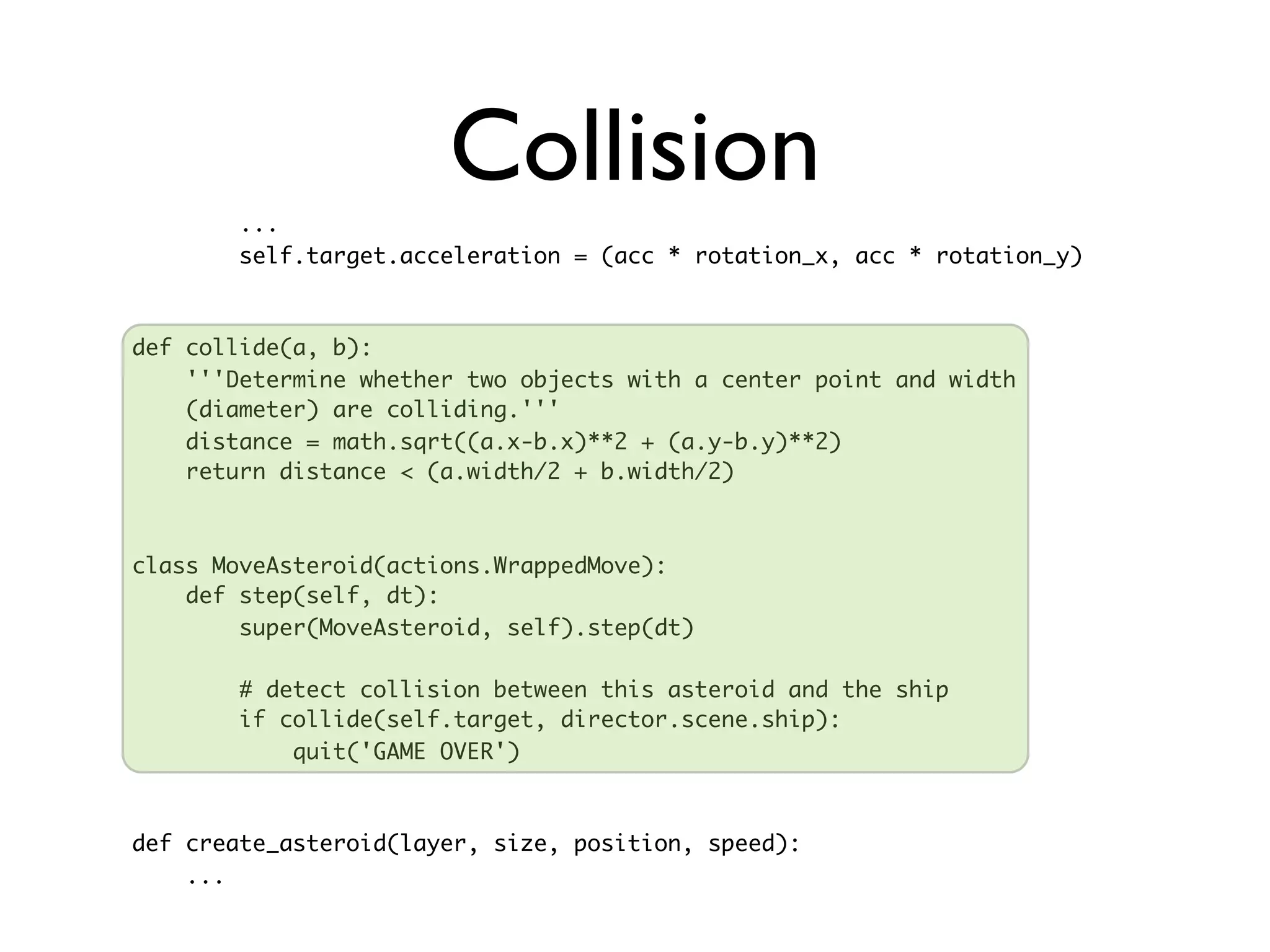 ...
                       Collision
        self.target.acceleration = (acc * rotation_x, acc * rotation_y)



def collide(a, b):
    '''Determine whether two objects with a center point and width
    (diameter) are colliding.'''
    distance = math.sqrt((a.x-b.x)**2 + (a.y-b.y)**2)
    return distance < (a.width/2 + b.width/2)



class MoveAsteroid(actions.WrappedMove):
    def step(self, dt):
        super(MoveAsteroid, self).step(dt)

        # detect collision between this asteroid and the ship
        if collide(self.target, director.scene.ship):
            quit('GAME OVER')



def create_asteroid(layer, size, position, speed):
    ...
 