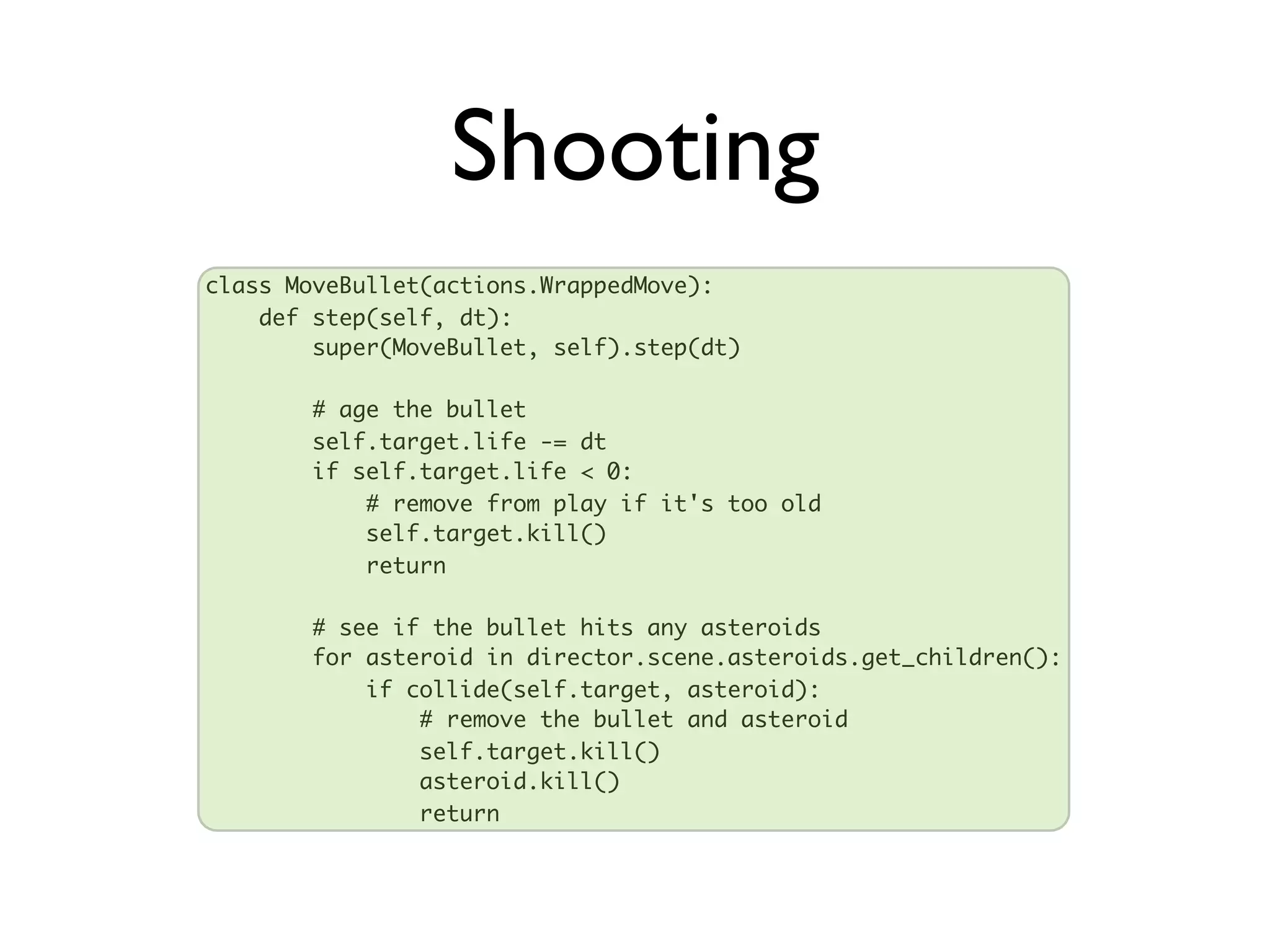 Shooting
class MoveBullet(actions.WrappedMove):
    def step(self, dt):
        super(MoveBullet, self).step(dt)

       # age the bullet
       self.target.life -= dt
       if self.target.life < 0:
           # remove from play if it's too old
           self.target.kill()
           return

       # see if the bullet hits any asteroids
       for asteroid in director.scene.asteroids.get_children():
           if collide(self.target, asteroid):
               # remove the bullet and asteroid
               self.target.kill()
               asteroid.kill()
               return
 