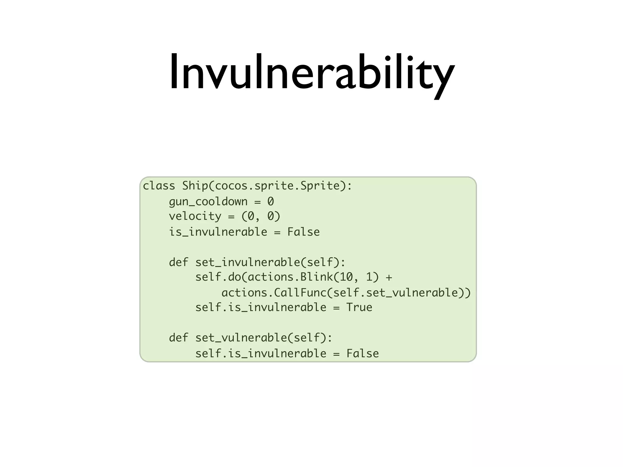 Invulnerability
class Ship(cocos.sprite.Sprite):
    gun_cooldown = 0
    velocity = (0, 0)
    is_invulnerable = False

   def set_invulnerable(self):
       self.do(actions.Blink(10, 1) +
           actions.CallFunc(self.set_vulnerable))
       self.is_invulnerable = True

   def set_vulnerable(self):
       self.is_invulnerable = False
 
