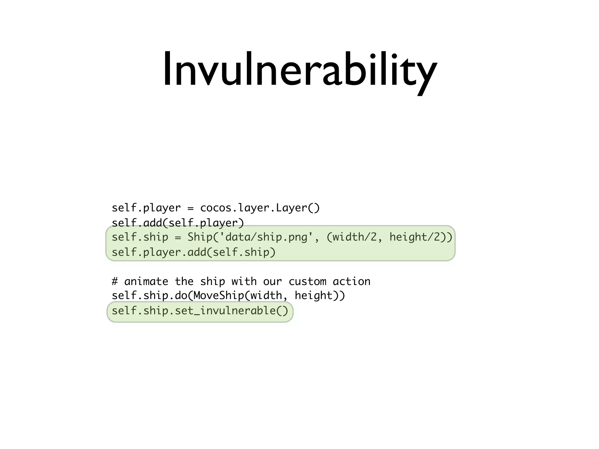 Invulnerability

self.player = cocos.layer.Layer()
self.add(self.player)
self.ship = Ship('data/ship.png', (width/2, height/2))
self.player.add(self.ship)

# animate the ship with our custom action
self.ship.do(MoveShip(width, height))
self.ship.set_invulnerable()
 
