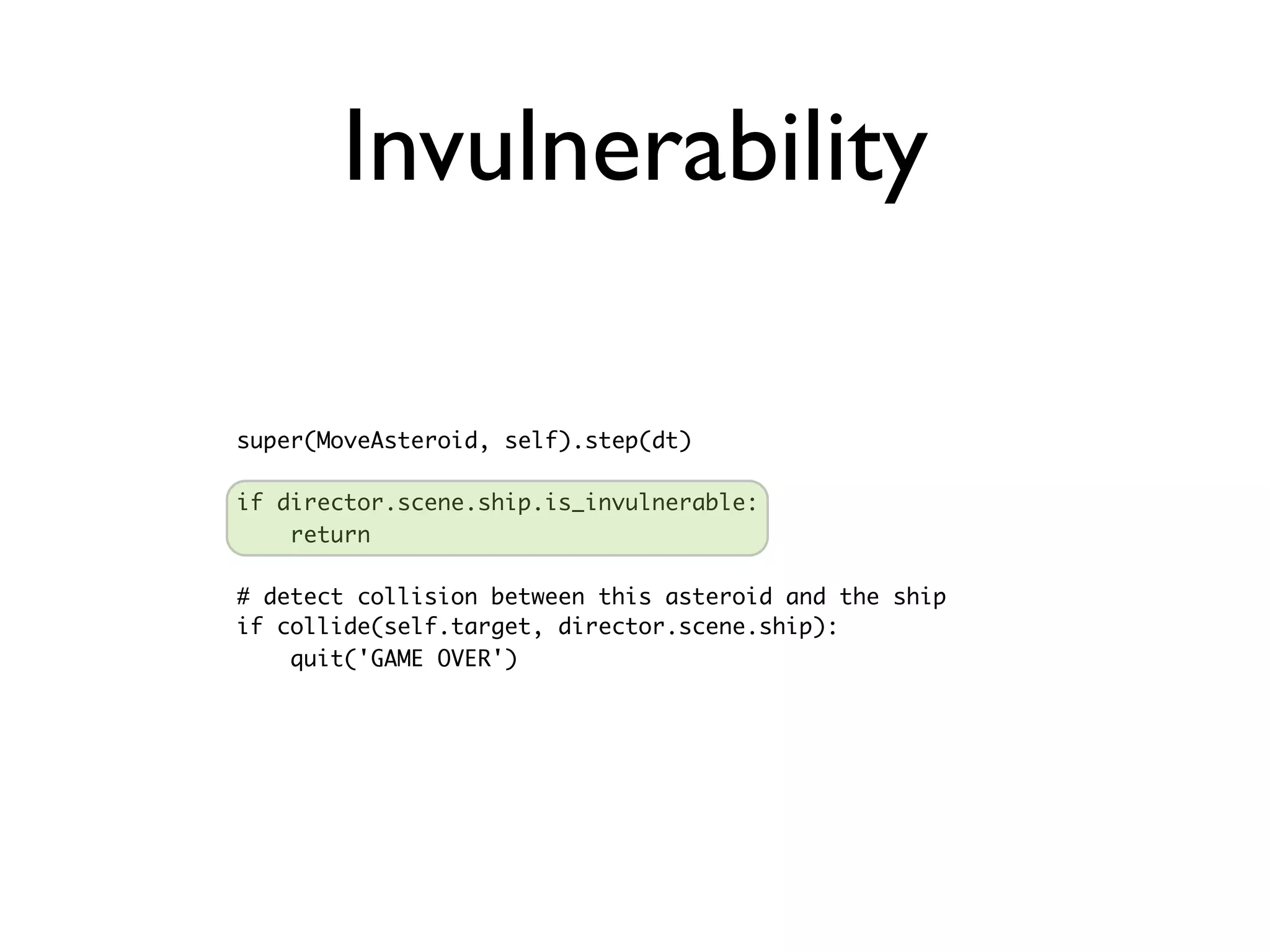 Invulnerability

super(MoveAsteroid, self).step(dt)

if director.scene.ship.is_invulnerable:
    return

# detect collision between this asteroid and the ship
if collide(self.target, director.scene.ship):
    quit('GAME OVER')
 