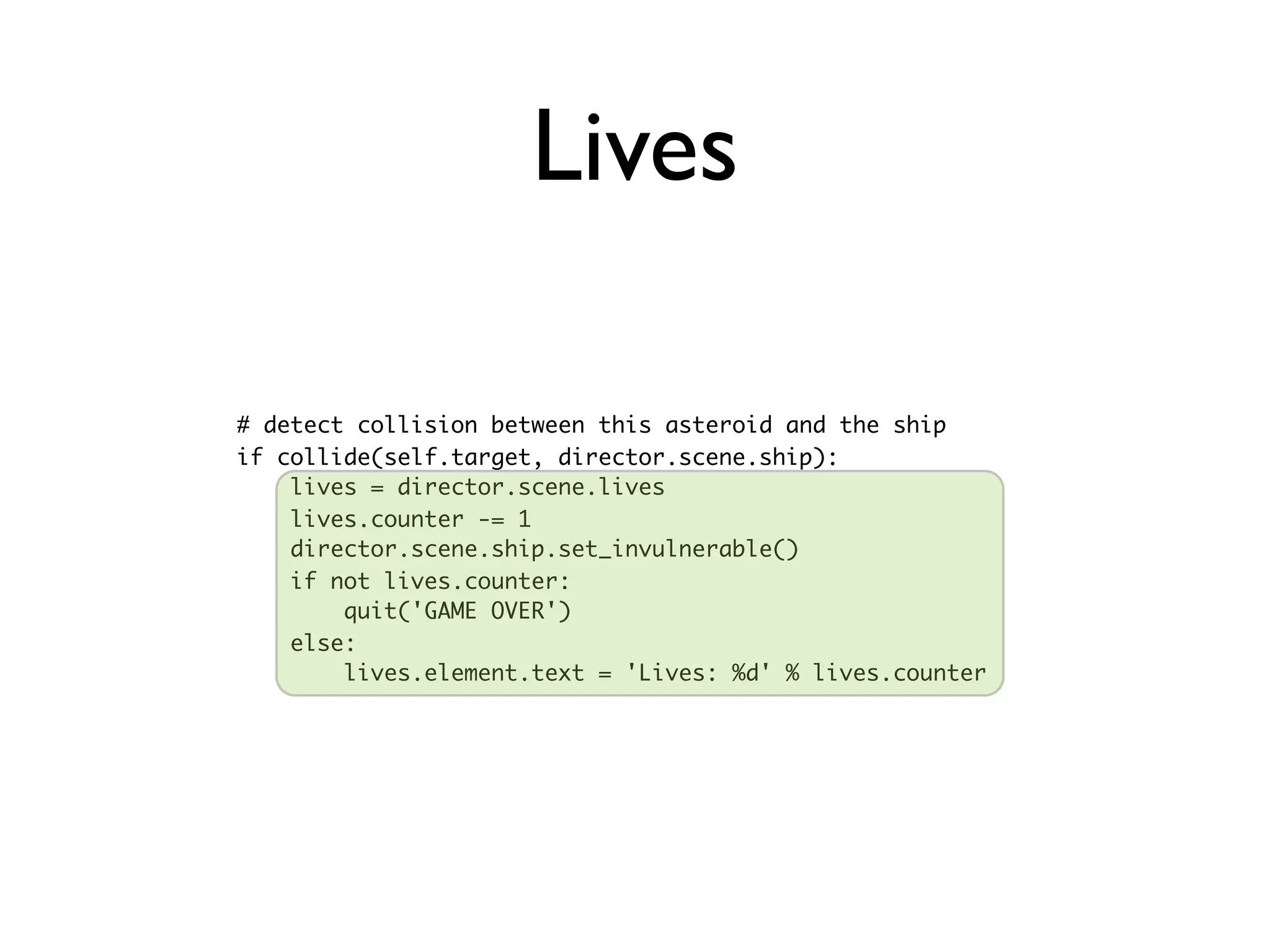 Lives

# detect collision between this asteroid and the ship
if collide(self.target, director.scene.ship):
    lives = director.scene.lives
    lives.counter -= 1
    director.scene.ship.set_invulnerable()
    if not lives.counter:
        quit('GAME OVER')
    else:
        lives.element.text = 'Lives: %d' % lives.counter
 