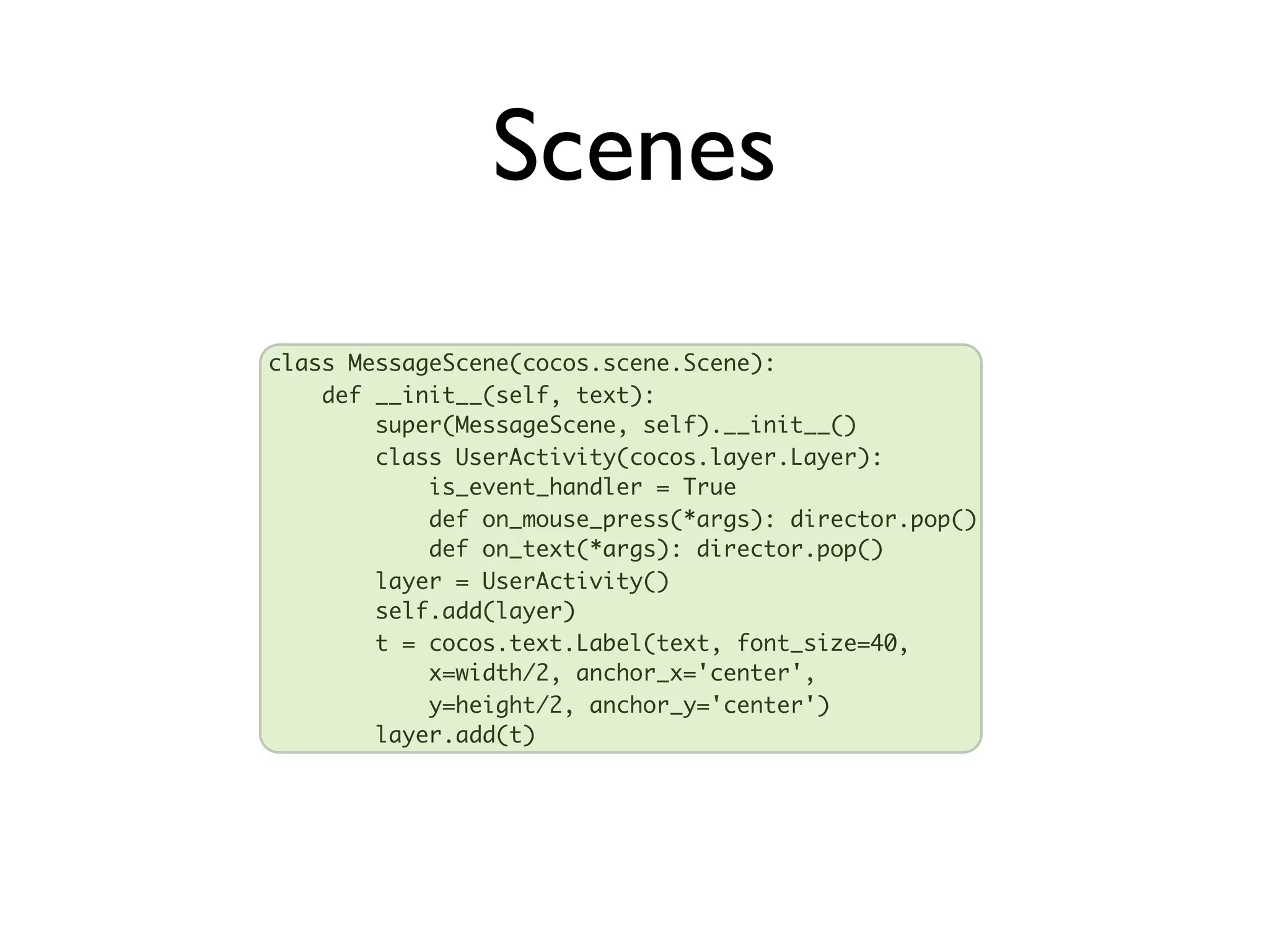 Scenes
class MessageScene(cocos.scene.Scene):
    def __init__(self, text):
        super(MessageScene, self).__init__()
        class UserActivity(cocos.layer.Layer):
            is_event_handler = True
            def on_mouse_press(*args): director.pop()
            def on_text(*args): director.pop()
        layer = UserActivity()
        self.add(layer)
        t = cocos.text.Label(text, font_size=40,
            x=width/2, anchor_x='center',
            y=height/2, anchor_y='center')
        layer.add(t)
 