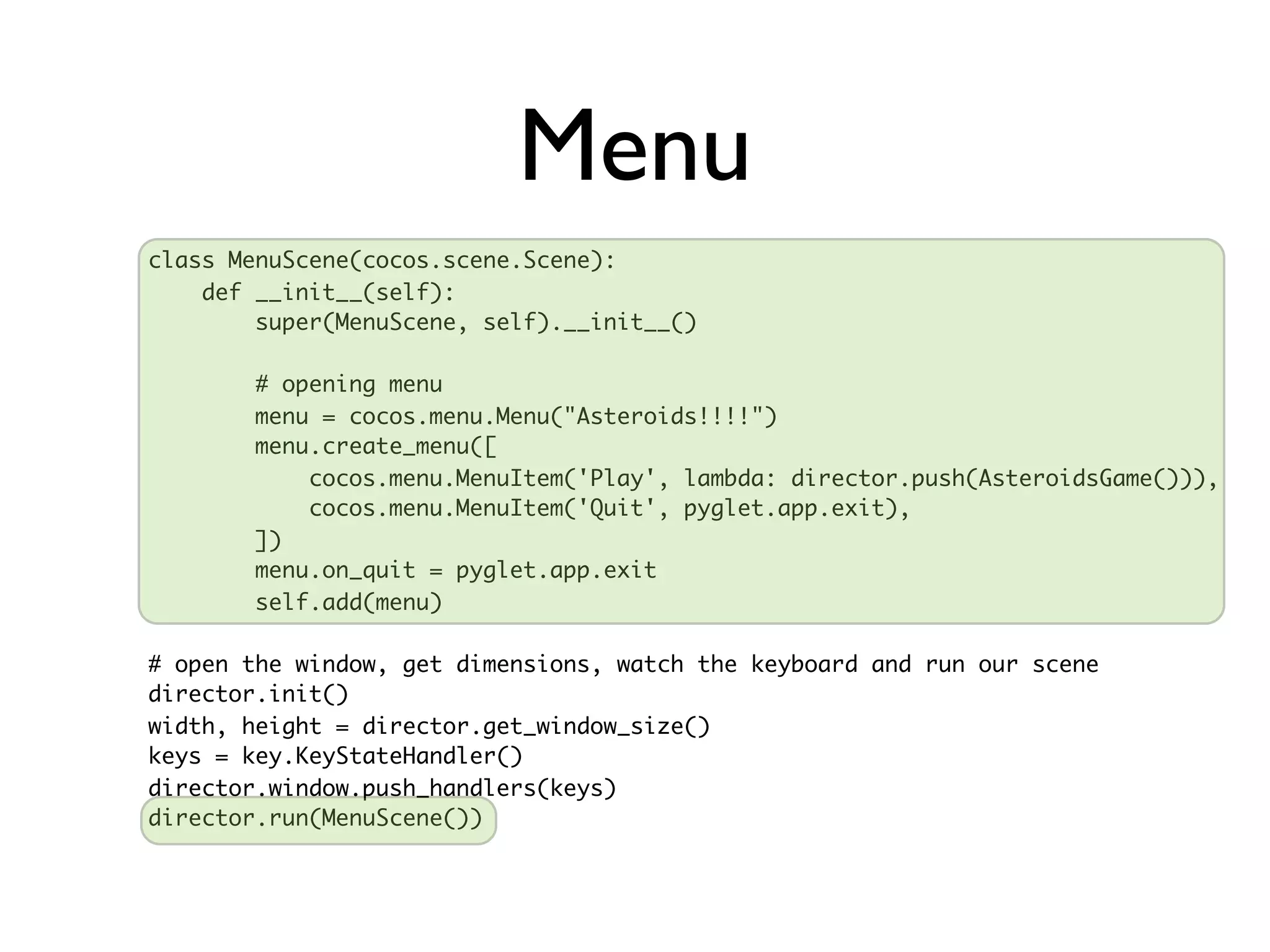 Menu
class MenuScene(cocos.scene.Scene):
    def __init__(self):
        super(MenuScene, self).__init__()

        # opening menu
        menu = cocos.menu.Menu("Asteroids!!!!")
        menu.create_menu([
            cocos.menu.MenuItem('Play', lambda: director.push(AsteroidsGame())),
            cocos.menu.MenuItem('Quit', pyglet.app.exit),
        ])
        menu.on_quit = pyglet.app.exit
        self.add(menu)

# open the window, get dimensions, watch the keyboard and run our scene
director.init()
width, height = director.get_window_size()
keys = key.KeyStateHandler()
director.window.push_handlers(keys)
director.run(MenuScene())
 
