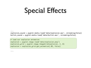 Special Effects

...
explosion_sound = pyglet.media.load('data/explosion.wav', streaming=False)
bullet_sound = pyglet.media.load('data/bullet.wav', streaming=False)

# load our explosion animation
explosion = pyglet.image.load('data/explosion.png')
explosion_grid = pyglet.image.ImageGrid(explosion, 2, 8)
explosion = explosion_grid.get_animation(.05, False)

...
 