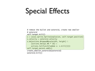 Special Effects

# remove the bullet and asteroid, create new smaller
# asteroid
self.target.kill()
s = cocos.sprite.Sprite(explosion, self.target.position)
s.velocity = asteroid.velocity
s.do(actions.WrappedMove(width, height) |
    (actions.Delay(.05 * 16) +
    actions.CallFuncS(lambda s: s.kill())))
self.target.parent.add(s)
create_smaller_asteroids(asteroid)
asteroid.kill()
 