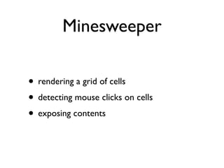 Minesweeper

• rendering a grid of cells
• detecting mouse clicks on cells
• exposing contents
 