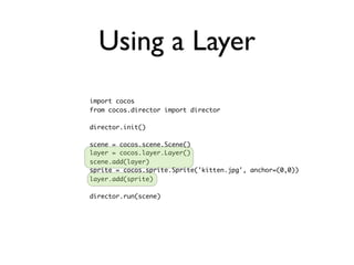 Using a Layer
import cocos
from cocos.director import director

director.init()

scene = cocos.scene.Scene()
layer = cocos.layer.Layer()
scene.add(layer)
sprite = cocos.sprite.Sprite('kitten.jpg', anchor=(0,0))
layer.add(sprite)

director.run(scene)
 