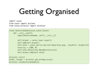 Getting Organised
import cocos
from cocos import actions
from cocos.director import director

class AsteroidsGame(cocos.scene.Scene):
    def __init__(self):
        super(AsteroidsGame, self).__init__()

       self.player = cocos.layer.Layer()
       self.add(self.player)
       self.ship = cocos.sprite.Sprite('data/ship.png', (width/2, height/2))
       velocity = (100, 0)
       self.ship.do(actions.MoveBy(velocity))
       self.player.add(self.ship)

director.init()
width, height = director.get_window_size()
director.run(AsteroidsGame())
 