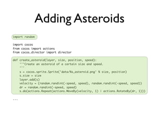 Adding Asteroids
import random

import cocos
from cocos import actions
from cocos.director import director

def create_asteroid(layer, size, position, speed):
    '''Create an asteroid of a certain size and speed.
    '''
    s = cocos.sprite.Sprite('data/%s_asteroid.png' % size, position)
    s.size = size
    layer.add(s)
    velocity = (random.randint(-speed, speed), random.randint(-speed, speed))
    dr = random.randint(-speed, speed)
    s.do(actions.Repeat(actions.MoveBy(velocity, 1) | actions.RotateBy(dr, 1)))

...
 