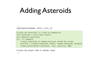 Adding Asteroids
...
super(AsteroidsGame, self).__init__()

# place the asteroids in a layer by themselves
self.asteroids = cocos.layer.Layer()
self.add(self.asteroids)
for i in range(3):
    # place asteroids at random positions around the screen
    position = (random.randint(0, width), random.randint(0, height))
    create_asteroid(self.asteroids, 'big', position, 100)

# place the player ship in another layer
...
 