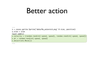 Better action
...
s = cocos.sprite.Sprite('data/%s_asteroid.png' % size, position)
s.size = size
layer.add(s)
s.velocity = (random.randint(-speed, speed), random.randint(-speed, speed))
s.dr = random.randint(-speed, speed)
s.do(actions.Move())
...
 