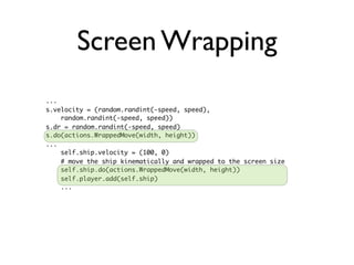 Screen Wrapping
...
s.velocity = (random.randint(-speed, speed),
    random.randint(-speed, speed))
s.dr = random.randint(-speed, speed)
s.do(actions.WrappedMove(width, height))
...
    self.ship.velocity = (100, 0)
    # move the ship kinematically and wrapped to the screen size
    self.ship.do(actions.WrappedMove(width, height))
    self.player.add(self.ship)
    ...
 