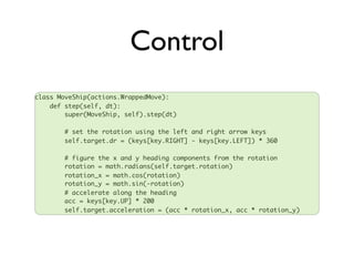 Control
class MoveShip(actions.WrappedMove):
    def step(self, dt):
        super(MoveShip, self).step(dt)

       # set the rotation using the left and right arrow keys
       self.target.dr = (keys[key.RIGHT] - keys[key.LEFT]) * 360

       # figure the x and y heading components from the rotation
       rotation = math.radians(self.target.rotation)
       rotation_x = math.cos(rotation)
       rotation_y = math.sin(-rotation)
       # accelerate along the heading
       acc = keys[key.UP] * 200
       self.target.acceleration = (acc * rotation_x, acc * rotation_y)
 