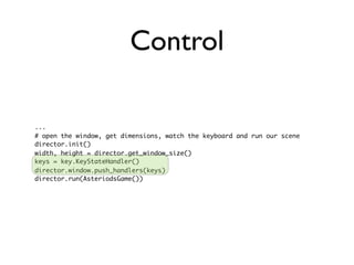 Control

...
# open the window, get dimensions, watch the keyboard and run our scene
director.init()
width, height = director.get_window_size()
keys = key.KeyStateHandler()
director.window.push_handlers(keys)
director.run(AsteriodsGame())
 