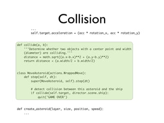...
                       Collision
        self.target.acceleration = (acc * rotation_x, acc * rotation_y)



def collide(a, b):
    '''Determine whether two objects with a center point and width
    (diameter) are colliding.'''
    distance = math.sqrt((a.x-b.x)**2 + (a.y-b.y)**2)
    return distance < (a.width/2 + b.width/2)



class MoveAsteroid(actions.WrappedMove):
    def step(self, dt):
        super(MoveAsteroid, self).step(dt)

        # detect collision between this asteroid and the ship
        if collide(self.target, director.scene.ship):
            quit('GAME OVER')



def create_asteroid(layer, size, position, speed):
    ...
 