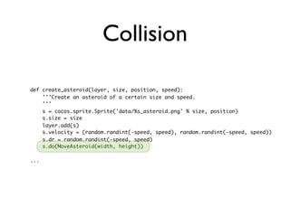 Collision

def create_asteroid(layer, size, position, speed):
    '''Create an asteroid of a certain size and speed.
    '''
    s = cocos.sprite.Sprite('data/%s_asteroid.png' % size, position)
    s.size = size
    layer.add(s)
    s.velocity = (random.randint(-speed, speed), random.randint(-speed, speed))
    s.dr = random.randint(-speed, speed)
    s.do(MoveAsteroid(width, height))

...
 