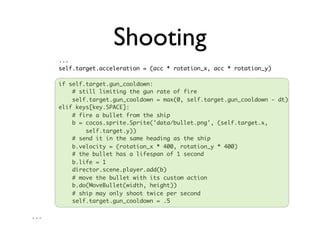Shooting
      ...
      self.target.acceleration = (acc * rotation_x, acc * rotation_y)

      if self.target.gun_cooldown:
          # still limiting the gun rate of fire
          self.target.gun_cooldown = max(0, self.target.gun_cooldown - dt)
      elif keys[key.SPACE]:
          # fire a bullet from the ship
          b = cocos.sprite.Sprite('data/bullet.png', (self.target.x,
              self.target.y))
          # send it in the same heading as the ship
          b.velocity = (rotation_x * 400, rotation_y * 400)
          # the bullet has a lifespan of 1 second
          b.life = 1
          director.scene.player.add(b)
          # move the bullet with its custom action
          b.do(MoveBullet(width, height))
          # ship may only shoot twice per second
          self.target.gun_cooldown = .5

...
 