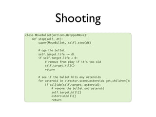 Shooting
class MoveBullet(actions.WrappedMove):
    def step(self, dt):
        super(MoveBullet, self).step(dt)

       # age the bullet
       self.target.life -= dt
       if self.target.life < 0:
           # remove from play if it's too old
           self.target.kill()
           return

       # see if the bullet hits any asteroids
       for asteroid in director.scene.asteroids.get_children():
           if collide(self.target, asteroid):
               # remove the bullet and asteroid
               self.target.kill()
               asteroid.kill()
               return
 