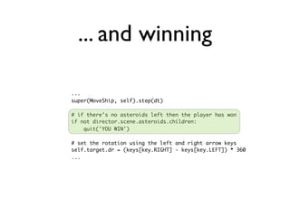 ... and winning

...
super(MoveShip, self).step(dt)

# if there's no asteroids left then the player has won
if not director.scene.asteroids.children:
    quit('YOU WIN')

# set the rotation using the left and right arrow keys
self.target.dr = (keys[key.RIGHT] - keys[key.LEFT]) * 360
...
 