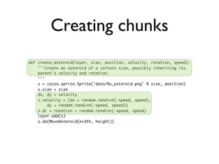 Creating chunks
def create_asteroid(layer, size, position, velocity, rotation, speed):
    '''Create an asteroid of a certain size, possibly inheriting its
    parent's velocity and rotation.
    '''
    s = cocos.sprite.Sprite('data/%s_asteroid.png' % size, position)
    s.size = size
    dx, dy = velocity
    s.velocity = (dx + random.randint(-speed, speed),
        dy + random.randint(-speed, speed))
    s.dr = rotation + random.randint(-speed, speed)
    layer.add(s)
    s.do(MoveAsteroid(width, height))
 