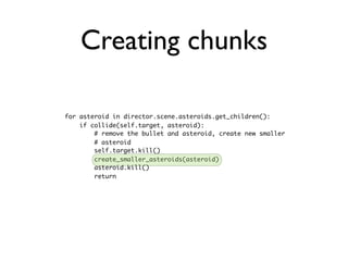 Creating chunks

for asteroid in director.scene.asteroids.get_children():
    if collide(self.target, asteroid):
        # remove the bullet and asteroid, create new smaller
        # asteroid
        self.target.kill()
        create_smaller_asteroids(asteroid)
        asteroid.kill()
        return
 
