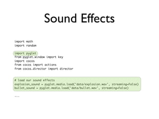Sound Effects
import math
import random

import pyglet
from pyglet.window import key
import cocos
from cocos import actions
from cocos.director import director



# load our sound effects
explosion_sound = pyglet.media.load('data/explosion.wav', streaming=False)
bullet_sound = pyglet.media.load('data/bullet.wav', streaming=False)

...
 