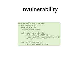Invulnerability
class Ship(cocos.sprite.Sprite):
    gun_cooldown = 0
    velocity = (0, 0)
    is_invulnerable = False

   def set_invulnerable(self):
       self.do(actions.Blink(10, 1) +
           actions.CallFunc(self.set_vulnerable))
       self.is_invulnerable = True

   def set_vulnerable(self):
       self.is_invulnerable = False
 