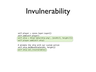 Invulnerability

self.player = cocos.layer.Layer()
self.add(self.player)
self.ship = Ship('data/ship.png', (width/2, height/2))
self.player.add(self.ship)

# animate the ship with our custom action
self.ship.do(MoveShip(width, height))
self.ship.set_invulnerable()
 