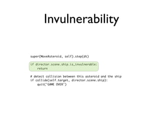 Invulnerability

super(MoveAsteroid, self).step(dt)

if director.scene.ship.is_invulnerable:
    return

# detect collision between this asteroid and the ship
if collide(self.target, director.scene.ship):
    quit('GAME OVER')
 