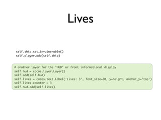 Lives

 self.ship.set_invulnerable()
 self.player.add(self.ship)



# another layer for the "HUD" or front informational display
self.hud = cocos.layer.Layer()
self.add(self.hud)
self.lives = cocos.text.Label('Lives: 3', font_size=20, y=height, anchor_y='top')
self.lives.counter = 3
self.hud.add(self.lives)
 