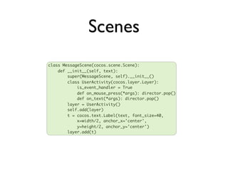 Scenes
class MessageScene(cocos.scene.Scene):
    def __init__(self, text):
        super(MessageScene, self).__init__()
        class UserActivity(cocos.layer.Layer):
            is_event_handler = True
            def on_mouse_press(*args): director.pop()
            def on_text(*args): director.pop()
        layer = UserActivity()
        self.add(layer)
        t = cocos.text.Label(text, font_size=40,
            x=width/2, anchor_x='center',
            y=height/2, anchor_y='center')
        layer.add(t)
 
