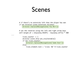 Scenes
      # if there's no asteroids left then the player has won
      if not director.scene.asteroids.children:
          director.replace(MessageScene('You Win'))

      # set the rotation using the left and right arrow keys
      self.target.dr = (keys[key.RIGHT] - keys[key.LEFT]) * 360
...
          lives.counter -= 1
          director.scene.ship.set_invulnerable()
          if not lives.counter:
              director.replace(MessageScene('Game Over'))
          else:
              lives.element.text = 'Lives: %d' % lives.counter
 