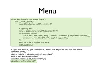 Menu
class MenuScene(cocos.scene.Scene):
    def __init__(self):
        super(MenuScene, self).__init__()

        # opening menu
        menu = cocos.menu.Menu("Asteroids!!!!")
        menu.create_menu([
            cocos.menu.MenuItem('Play', lambda: director.push(AsteroidsGame())),
            cocos.menu.MenuItem('Quit', pyglet.app.exit),
        ])
        menu.on_quit = pyglet.app.exit
        self.add(menu)

# open the window, get dimensions, watch the keyboard and run our scene
director.init()
width, height = director.get_window_size()
keys = key.KeyStateHandler()
director.window.push_handlers(keys)
director.run(MenuScene())
 