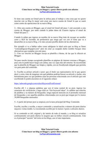 Mini Tutorial Gratis
         Cómo hacer un blog en blogger y ganar dinero gratis con adsense
                            LaNuevaEconomia.com


Si tiene una cuenta en Gmail pero la utiliza para el trabajo u otra cosa que no quiere
mezclar con su blog lo mejor será crear una nueva cuenta de Gmail la que se usará
como centro de operaciones de su nuevo Blog.

2.- Abra una cuenta en Blogger, que el email de Gmail del paso 1 esté asociado a esta
cuenta de Blogger, por tanto cuando le pidan datos de Usuario ingrese el email de
Gmail del paso 1.

Cuando le pidan que ingrese en nombre de su nuevo blog trate de escoger un nombre
corto y fácil de recordar, de preferencia que tenga que ver con el tema que va a
desarrollar en su nuevo blog, o lo más cercano posible dentro de las alternativas.

Por ejemplo si va a hablar sobre como adelgazar lo ideal sería que su blog se llame
“comoadelgazar.blogspot.com” pero de estar ya ocupado dicho nombre busque otras
alternativas que cumplan con este paso.
3.- Una vez inscrito en Blogger escoja su plantilla o theme, de las que le ofrecen en
Blogger.

No pase mucho tiempo escogiendo plantillas en páginas de internet externas a Blogger,
pues esto lo podrá hacer luego con calma, una vez sepa más del entorno. Se recomienda
que la plantilla de Blogger sea limpia y rápida, con un Encabezado delgado que permita
ver gran parte del contenido.

4.- Escriba su primer artículo o post: que el título sea representativo de lo que quiere
decir y corto, trate de imaginar con qué palabras podrían buscar su artículo y úselas, otra
herramienta para ver qué palabras usan las personas relacionada con el artículo que está
escribiendo lo podrá encontrar en el siguiente enlace:

https://adwords.google.com/select/KeywordToolExternal

Escriba allí 1 o algunas palabras que son el tema central de su post, ingrese los
caracteres de verificación y haga click en “Get keyword ideas”, le saldrán una relación
de palabras y su número de búsquedas, tenga especial atención en el promedio mensual
de búsquedas y use aquellas palabras relacionadas con su post que tengan por lo menos
30,000 búsquedas mensuales.

5.- A partir del primer post se empieza con la tares principal del blog: Contenido.

Escriba, escriba y escriba, a mayor contenido y actualización o número de posts diarios
mayores visitas tendrá. Le recomiendo escribir por lo menos 3 posts o artículos diarios.

Si su contenido es útil, original y de interés de todo el mundo, y su blog se actualiza
continuamente con posts diarios le aseguro que su tráfico crecerá continuamente. Este
es el principal “secreto” del éxito en los blogs, casi el más importante.




                             Mini Tutorial Gratis
         Cómo hacer un blog en blogger y ganar dinero gratis con adsense
                            LaNuevaEconomia.com
 