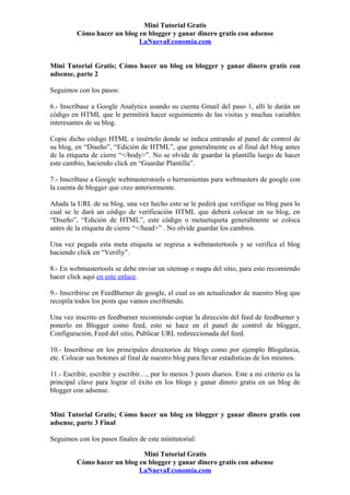 Mini Tutorial Gratis
         Cómo hacer un blog en blogger y ganar dinero gratis con adsense
                            LaNuevaEconomia.com


Mini Tutorial Gratis; Cómo hacer un blog en blogger y ganar dinero gratis con
adsense, parte 2

Seguimos con los pasos:

6.- Inscríbase a Google Analytics usando su cuenta Gmail del paso 1, allí le darán un
código en HTML que le permitirá hacer seguimiento de las visitas y muchas variables
interesantes de su blog.

Copie dicho código HTML e insértelo donde se indica entrando al panel de control de
su blog, en “Diseño”, “Edición de HTML”, que generalmente es al final del blog antes
de la etiqueta de cierre “</body>”. No se olvide de guardar la plantilla luego de hacer
este cambio, haciendo click en “Guardar Plantilla”.

7.- Inscríbase a Google webmasterstools o herramientas para webmasters de google con
la cuenta de blogger que creo anteriormente.

Añada la URL de su blog, una vez hecho esto se le pedirá que verifique su blog para lo
cual se le dará un código de verificación HTML que deberá colocar en su blog, en
“Diseño”, “Edición de HTML”, este código o metaetiqueta generalmente se coloca
antes de la etiqueta de cierre “</head>” . No olvide guardar los cambios.

Una vez pegada esta meta etiqueta se regresa a webmastertools y se verifica el blog
haciendo click en “Verifiy”.

8.- En webmastertools se debe enviar un sitemap o mapa del sitio, para esto recomiendo
hacer click aquí en este enlace.

9.- Inscribirse en FeedBurner de google, el cual es un actualizador de nuestro blog que
recopila todos los posts que vamos escribiendo.

Una vez inscrito en feedburner recomiendo copiar la dirección del feed de feedburner y
ponerlo en Blogger como feed, esto se hace en el panel de control de blogger,
Configuración, Feed del sitio, Publicar URL redireccionada del feed.

10.- Inscribirse en los principales directorios de blogs como por ejemplo Blogalaxia,
etc. Colocar sus botones al final de nuestro blog para llevar estadísticas de los mismos.

11.- Escribir, escribir y escribir…, por lo menos 3 posts diarios. Este a mi criterio es la
principal clave para lograr el éxito en los blogs y ganar dinero gratis en un blog de
blogger con adsense.


Mini Tutorial Gratis; Cómo hacer un blog en blogger y ganar dinero gratis con
adsense, parte 3 Final

Seguimos con los pasos finales de este minitutorial:

                             Mini Tutorial Gratis
         Cómo hacer un blog en blogger y ganar dinero gratis con adsense
                            LaNuevaEconomia.com
 