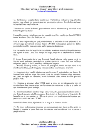 Mini Tutorial Gratis
         Cómo hacer un blog en blogger y ganar dinero gratis con adsense
                            LaNuevaEconomia.com



12.- Por lo menos ya debes haber escrito unos 10 artículos o posts en tu blog, artículos
propios y de calidad por supuesto que son los mejores, entonces llegó la hora de hacer
tu inscripción en google adsense.

Ya tienes una cuenta de Gmail, pues entonces entra a adsense.com y haz click en el
botón “Regístrese ahora”.

Llena el formulario cuidadosamente, ten especial atención a escribir tus datos REALES
como; Nombres, Dirección, Teléfono, etc.

Esto es muy importante por que posteriormente te enviarán un PIN (número) a tu
dirección aquí especificada (cuando llegues a US $10 en tu cuenta), que es uno de los
pasos indispensables para empezar a recibir ganancias de adsense.

Lee con mucha atención las políticas de Adsense, no vaya a ser que tu blog contravenga
con alguna de ellas. Léelo todo aunque sea largo, luego no te arrepentirás de haberlo
leído.

El tiempo de aceptación de tu blog dentro de Google adsense varía, aunque no sé en
función a qué parámetro, pero desde mi propia experiencia es más fácil para los blogs
del propio google, es decir, para blogs en blogger o blogspot.
13.- Escribe, escribe y escribe, es una de las principales formas de tener éxito en el
mundo de los blogs, desde blogger y sin necesidad de hacer ninguna inversión.

14.- Acostúmbrate a escribir diariamente, por lo menos 3 posts diarios, usa fuentes de
inspiración de noticias, blogs, directorios, como por ejemplo bitacoras, digg, meneame,
etc., pero no copies su contenido, úsalos solamente como fuente de ideas para tus
propios posts.

15.- Empieza a aprender sobre HTML poco a poco, no es indispensable pero si
recomendable, hay algunas cosas que luego querrás cambiar en tu blog y lo mejor es
que seas tú mismo quien las haga.

16.- Escribe comentarios en otros blogs, foros, webs, etc., que sean comentarios útiles y
que dirijan la atención a tu blog, para esto deja siempre la dirección de tu blog dentro de
la casilla que le corresponde a la URL, no lo pongas en el propio comentario puesto que
puede ser considerado como SPAM.

Para el caso de los foros, deja la URL de tu blog en tu firma de usuario.

17.- Ya tienes en forma muy resumida los pasos necesario para hacer un blog gratis en
Blogger y empezar a ganar dinero en internet con una inversión de cero y gracias a
google adsense.




                             Mini Tutorial Gratis
         Cómo hacer un blog en blogger y ganar dinero gratis con adsense
                            LaNuevaEconomia.com
 