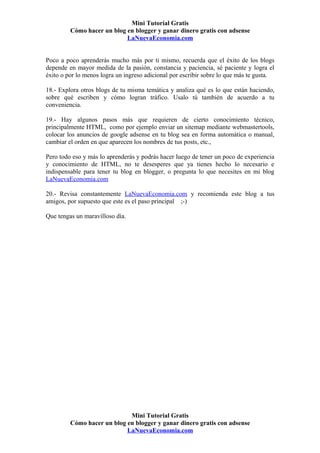 Mini Tutorial Gratis
         Cómo hacer un blog en blogger y ganar dinero gratis con adsense
                            LaNuevaEconomia.com


Poco a poco aprenderás mucho más por ti mismo, recuerda que el éxito de los blogs
depende en mayor medida de la pasión, constancia y paciencia, sé paciente y logra el
éxito o por lo menos logra un ingreso adicional por escribir sobre lo que más te gusta.

18.- Explora otros blogs de tu misma temática y analiza qué es lo que están haciendo,
sobre qué escriben y cómo logran tráfico. Usalo tú también de acuerdo a tu
conveniencia.

19.- Hay algunos pasos más que requieren de cierto conocimiento técnico,
principalmente HTML, como por ejemplo enviar un sitemap mediante webmastertools,
colocar los anuncios de google adsense en tu blog sea en forma automática o manual,
cambiar el orden en que aparecen los nombres de tus posts, etc.,

Pero todo eso y más lo aprenderás y podrás hacer luego de tener un poco de experiencia
y conocimiento de HTML, no te desesperes que ya tienes hecho lo necesario e
indispensable para tener tu blog en blogger, o pregunta lo que necesites en mi blog
LaNuevaEconomia.com

20.- Revisa constantemente LaNuevaEconomia.com y recomienda este blog a tus
amigos, por supuesto que este es el paso principal ;-)

Que tengas un maravilloso día.




                             Mini Tutorial Gratis
         Cómo hacer un blog en blogger y ganar dinero gratis con adsense
                            LaNuevaEconomia.com
 