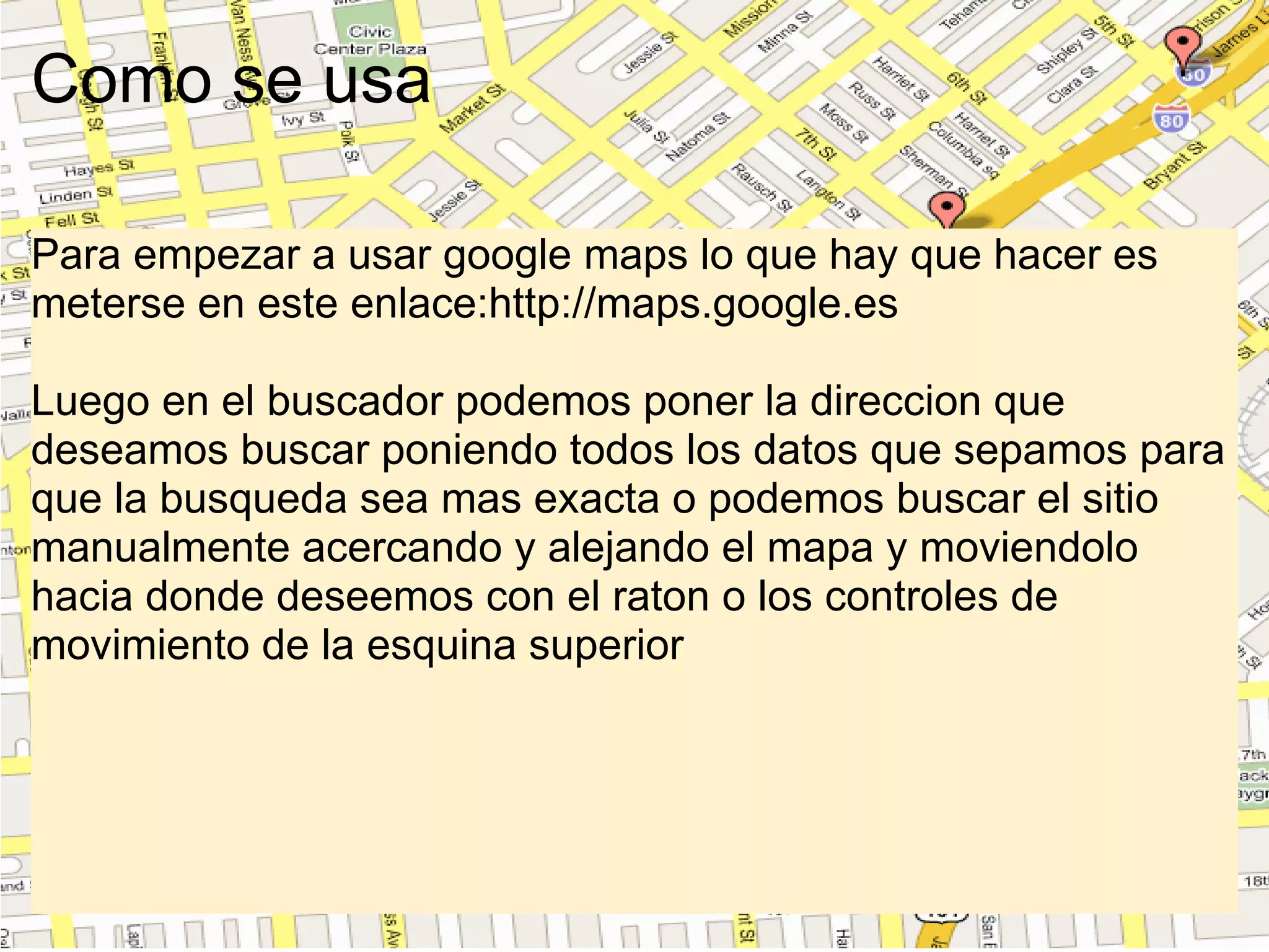 Como se usa Para empezar a usar google maps lo que hay que hacer es meterse en este enlace:http://maps.google.es   Luego en el buscador podemos poner la direccion que deseamos buscar poniendo todos los datos que sepamos para que la busqueda sea mas exacta o podemos buscar el sitio manualmente acercando y alejando el mapa y moviendolo hacia donde deseemos con el raton o los controles de movimiento de la esquina superior 