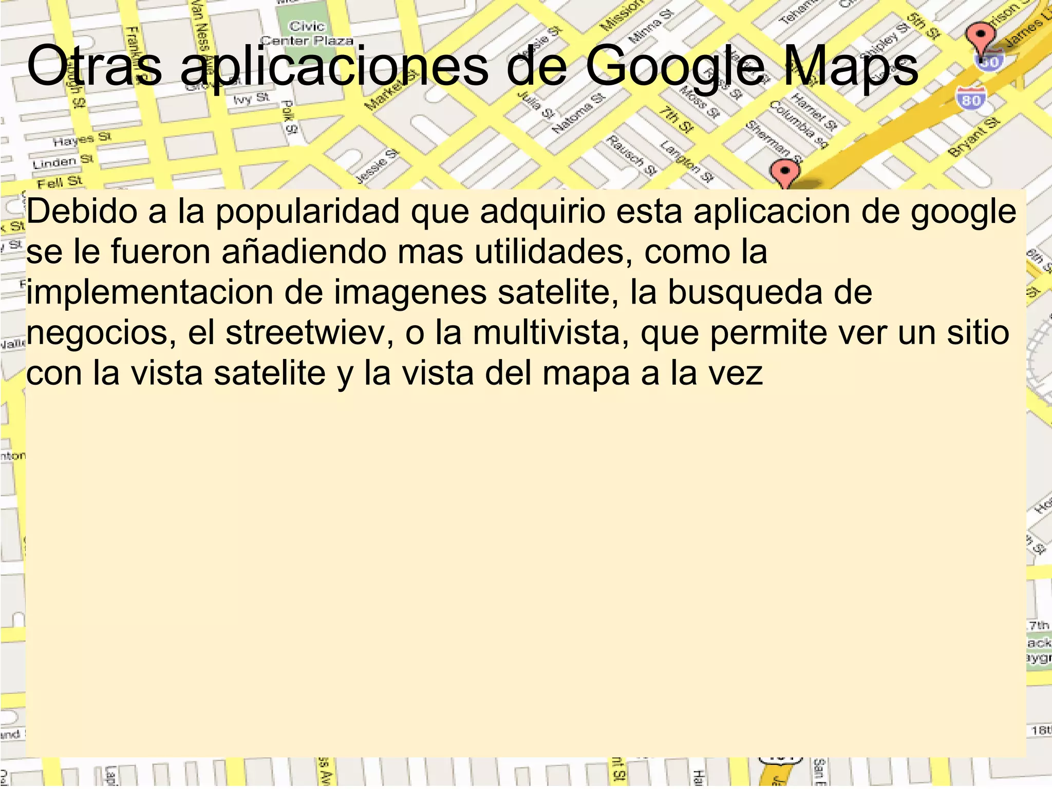 Otras aplicaciones de Google Maps Debido a la popularidad que adquirio esta aplicacion de google se le fueron añadiendo mas utilidades, como la implementacion de imagenes satelite, la busqueda de negocios, el streetwiev, o la multivista, que permite ver un sitio con la vista satelite y la vista del mapa a la vez 