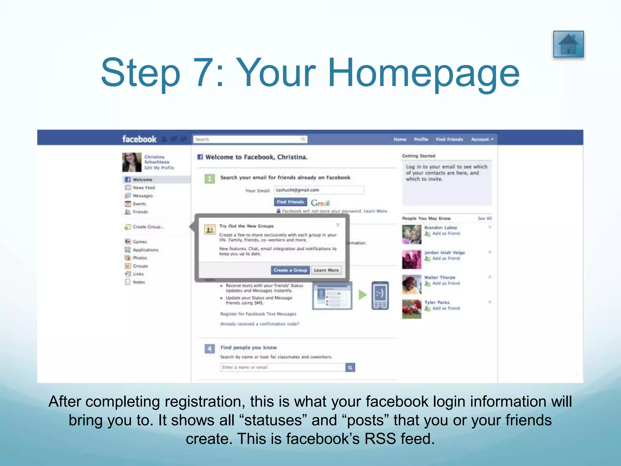 Step 7: Your Homepage




After completing registration, this is what your facebook login information will
   bring you to. It shows all “statuses” and “posts” that you or your friends
                      create. This is facebook’s RSS feed.
 