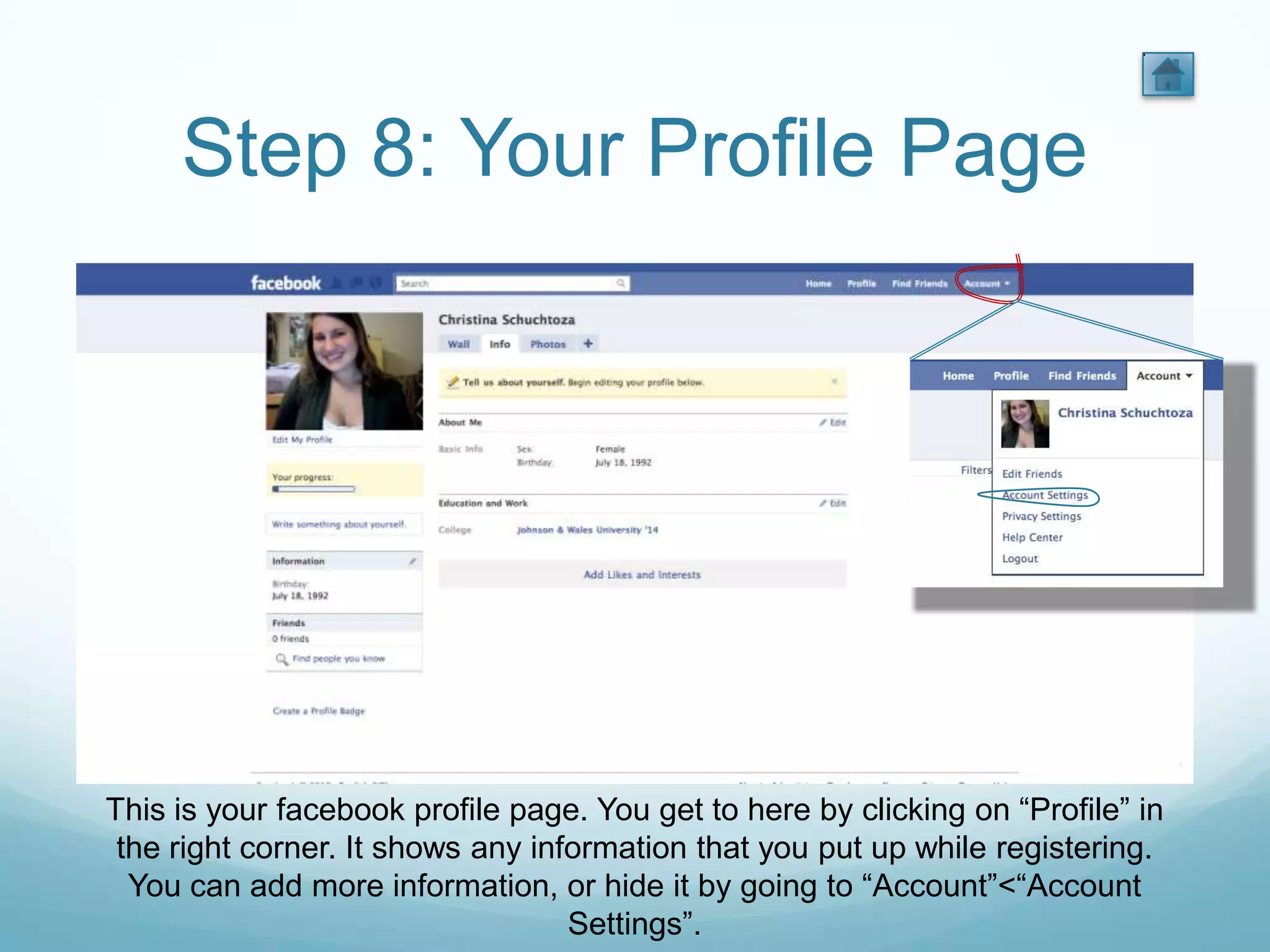 Step 8: Your Profile Page




This is your facebook profile page. You get to here by clicking on “Profile” in
 the right corner. It shows any information that you put up while registering.
  You can add more information, or hide it by going to “Account”<“Account
                                   Settings”.
 