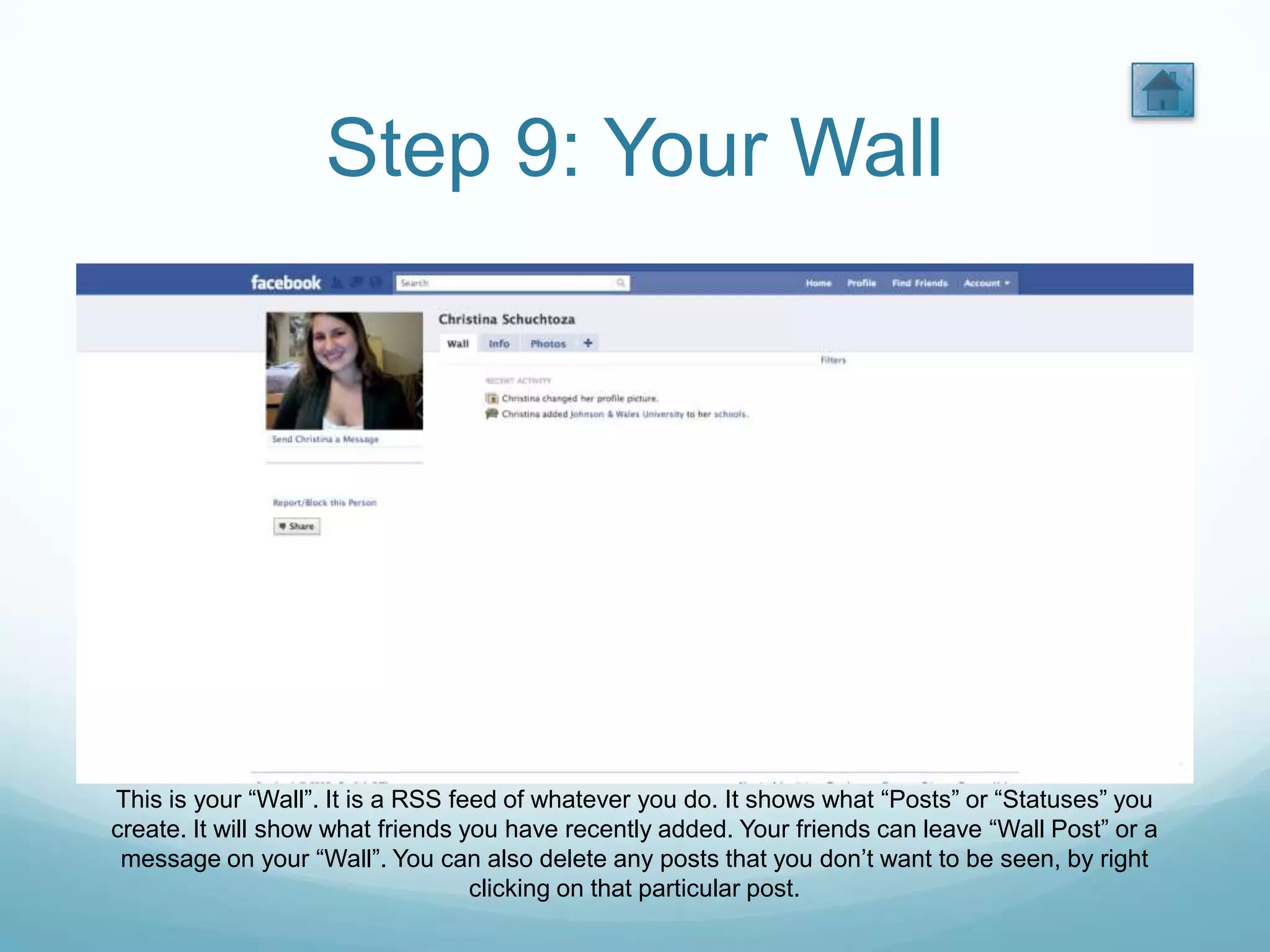 Step 9: Your Wall




This is your “Wall”. It is a RSS feed of whatever you do. It shows what “Posts” or “Statuses” you
create. It will show what friends you have recently added. Your friends can leave “Wall Post” or a
 message on your “Wall”. You can also delete any posts that you don’t want to be seen, by right
                                   clicking on that particular post.
 