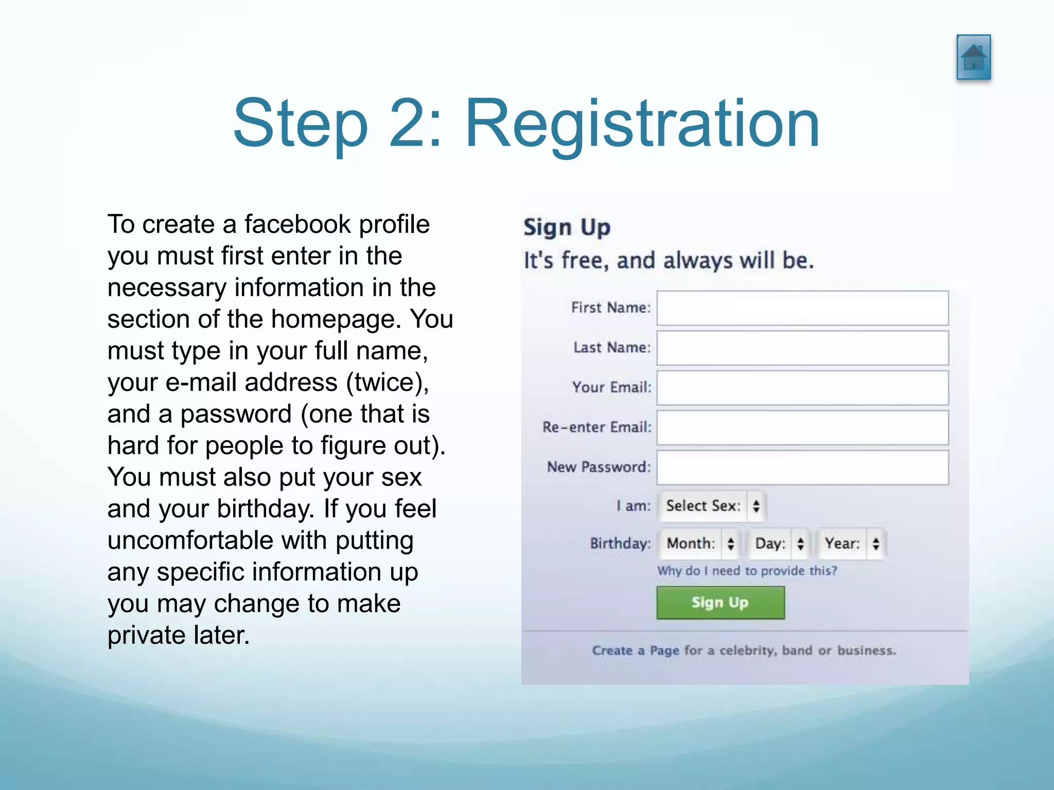 Step 2: Registration
To create a facebook profile
you must first enter in the
necessary information in the
section of the homepage. You
must type in your full name,
your e-mail address (twice),
and a password (one that is
hard for people to figure out).
You must also put your sex
and your birthday. If you feel
uncomfortable with putting
any specific information up
you may change to make
private later.
 