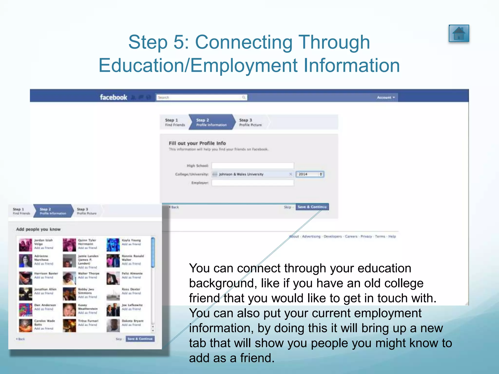 Step 5: Connecting Through
Education/Employment Information




         You can connect through your education
         background, like if you have an old college
         friend that you would like to get in touch with.
         You can also put your current employment
         information, by doing this it will bring up a new
         tab that will show you people you might know to
         add as a friend.
 