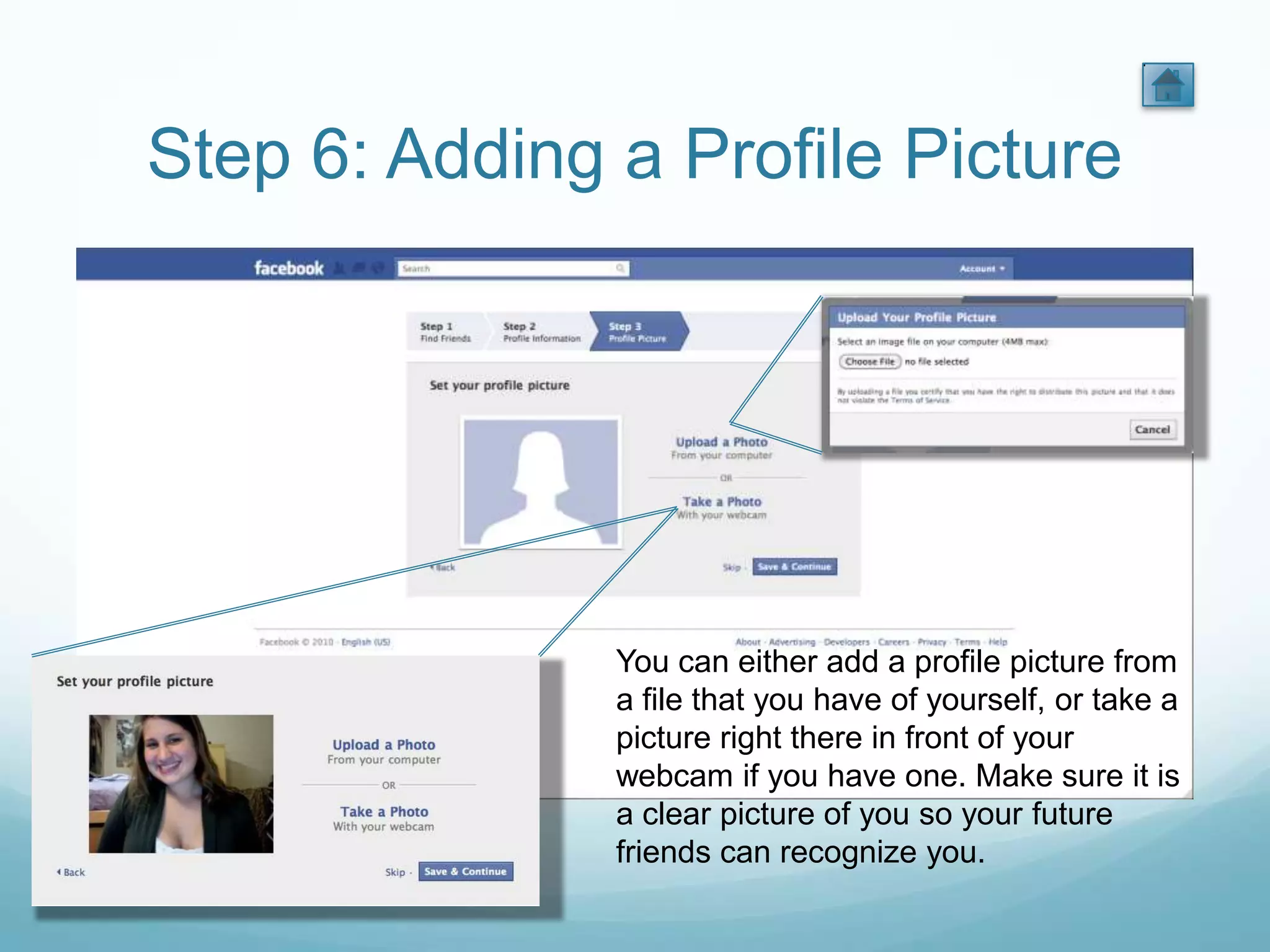 Step 6: Adding a Profile Picture




               You can either add a profile picture from
               a file that you have of yourself, or take a
               picture right there in front of your
               webcam if you have one. Make sure it is
               a clear picture of you so your future
               friends can recognize you.
 
