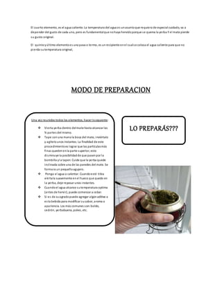 El cuarto elemento, es el agua caliente. La temperatura del agua es unasuntoque requiera de especial cuidado, va a
depender del gusto de cada uno, pero es fundamentalque nohaya hervidoporque se quema la yerba Y el mate pierde
su gusto original.
El quintoyúltimo elementoes una pava o termo, es unrecipiente enel cualse coloca el agua caliente para que no
pierda sutemperatura original,
MODO DE PREPARACION
Una vez reunidos todos los elementos, hacer losiguiente:
 Vierta yerba dentro delmate hasta alcanzar las
¾ partes del mismo.
 Tape conuna manola boca del mate, inviértalo
y agítelounos instantes. La finalidad de este
procedimientoes lograr que las partículasmás
finas quedenenla parte superior, esto
disminuye la posibilidadde que pasenpor la
bombilla yla tapen. Cuide que la yerba quede
inclinada sobre una de las paredes del mate. Se
formara un pequeñoagujero.
 Ponga el agua a calentar. Cuandoesté tibia
viértala suavemente enel hueco que quedo en
la yerba, deje reposar unos instantes.
 Cuandoel agua alcance sutemperatura optima
(antes de hervir), puede comenzar a cebar.
 Si es de suagradopuede agregar algúnaditivo a
esta bebida para modificar susabor, aroma o
apariencia. Los más comunes son:boldo,
cedrón, yerbabuena, poleo, etc.
LO PREPARÁS???
 