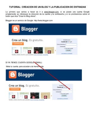 TUTORIAL: CREACION DE UN BLOG Y LA PUBLICACION DE ENTRADAS
Lo primero que vamos a hacer es ir a www.blogger.com, si se posee una cuenta Google
simplemente se introducen la dirección de la cuenta y la contraseña y si no pincharemos sobre el
botón que dice “Crear tú Blog ahora”.
Blogger es un servicio de Google: http://beta.blogger.com
SI YA TIENES CUENTA GOOGLE (GMAIL):
Mete tu cuenta para acceder a la herramienta
 