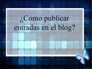 ¿Como publicar
entradas en el blog?
 